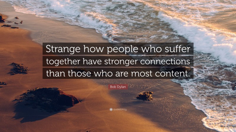Bob Dylan Quote: “Strange how people who suffer together have stronger connections than those who are most content.”
