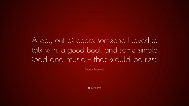 Eleanor Roosevelt Quote: “A day out-of-doors, someone I loved to talk with, a good book and some simple food and music – that would be rest.”