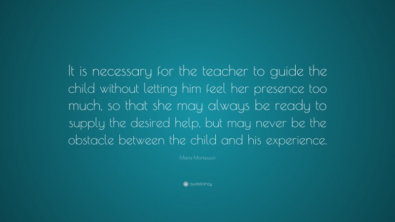 Maria Montessori Quote: “It is necessary for the teacher to guide the child without letting him feel her presence too much, so that she may always be ready to supply the desired help, but may never be the obstacle between the child and his experience.”