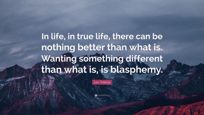 Leo Tolstoy Quote: “In life, in true life, there can be nothing better than what is. Wanting something different than what is, is blasphemy.”