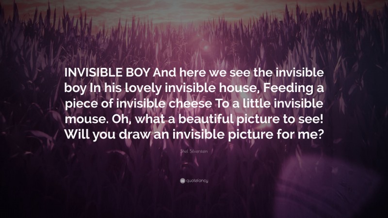 Shel Silverstein Quote: “INVISIBLE BOY And here we see the invisible boy In his lovely invisible house, Feeding a piece of invisible cheese To a little invisible mouse. Oh, what a beautiful picture to see! Will you draw an invisible picture for me?”