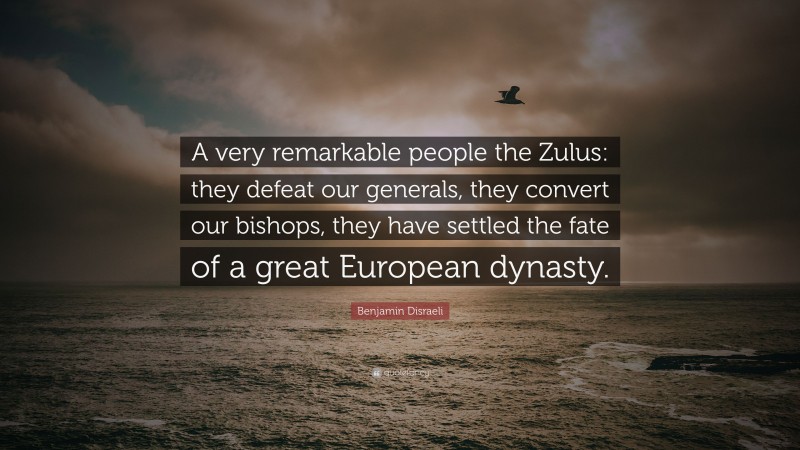 Benjamin Disraeli Quote: “A very remarkable people the Zulus: they defeat our generals, they convert our bishops, they have settled the fate of a great European dynasty.”