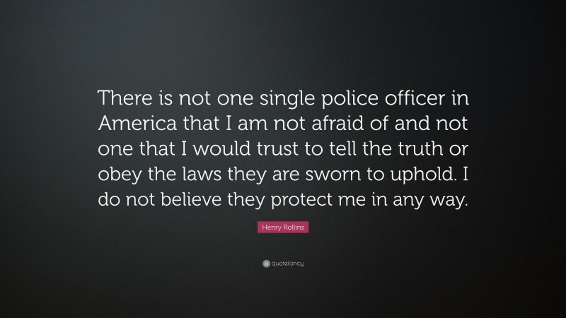 Henry Rollins Quote: “There is not one single police officer in America that I am not afraid of and not one that I would trust to tell the truth or obey the laws they are sworn to uphold. I do not believe they protect me in any way.”