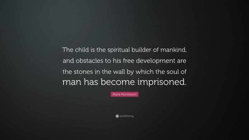 Maria Montessori Quote: “The child is the spiritual builder of mankind, and obstacles to his free development are the stones in the wall by which the soul of man has become imprisoned.”