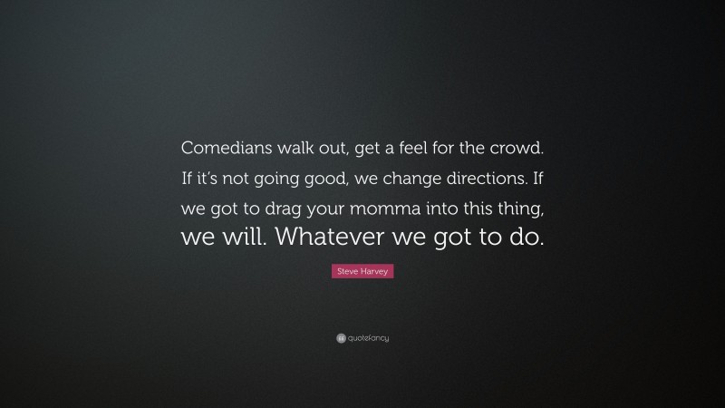 Steve Harvey Quote: “Comedians walk out, get a feel for the crowd. If it’s not going good, we change directions. If we got to drag your momma into this thing, we will. Whatever we got to do.”
