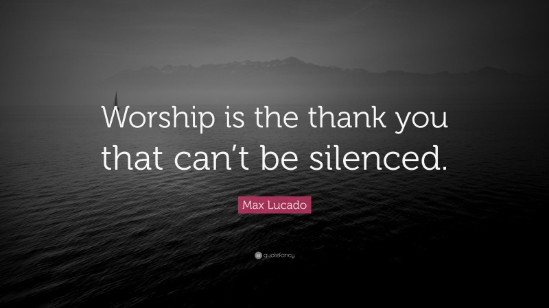 Max Lucado Quote: “Worship is the thank you that can’t be silenced.”