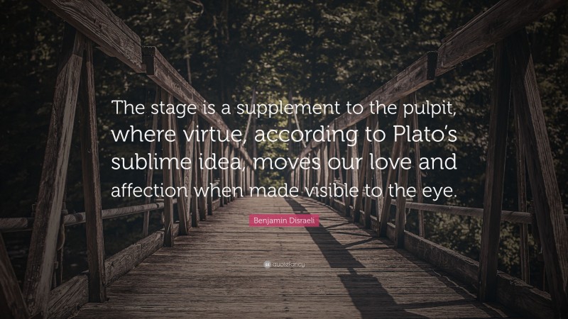 Benjamin Disraeli Quote: “The stage is a supplement to the pulpit, where virtue, according to Plato’s sublime idea, moves our love and affection when made visible to the eye.”