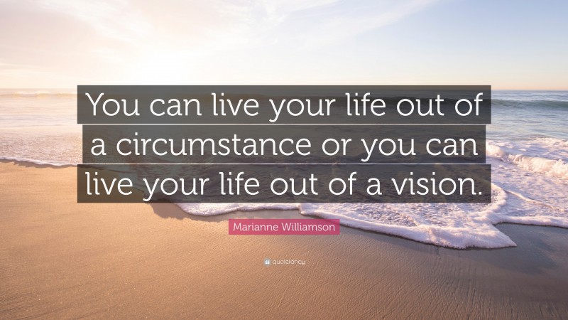 Marianne Williamson Quote: “You can live your life out of a circumstance or you can live your life out of a vision.”