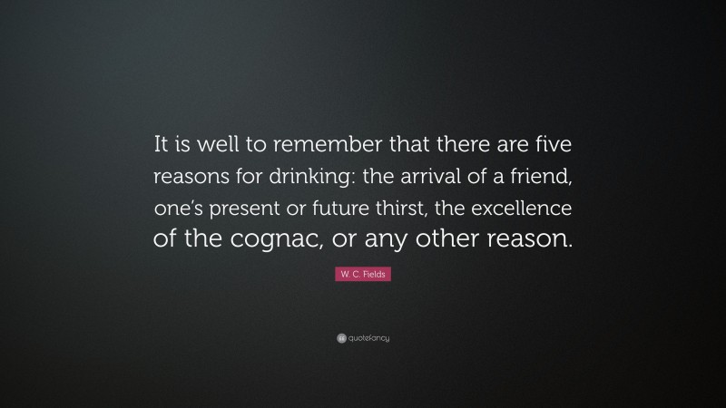 W. C. Fields Quote: “It is well to remember that there are five reasons for drinking: the arrival of a friend, one’s present or future thirst, the excellence of the cognac, or any other reason.”