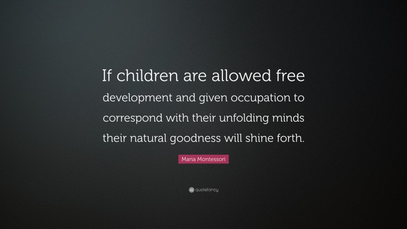 Maria Montessori Quote: “If children are allowed free development and given occupation to correspond with their unfolding minds their natural goodness will shine forth.”