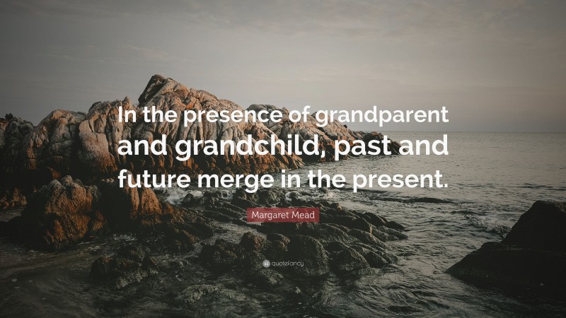 Margaret Mead Quote: “In the presence of grandparent and grandchild, past and future merge in the present.”