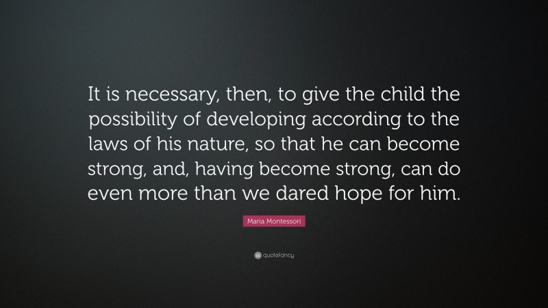 Maria Montessori Quote: “It is necessary, then, to give the child the possibility of developing according to the laws of his nature, so that he can become strong, and, having become strong, can do even more than we dared hope for him.”