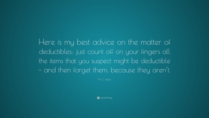 W. C. Fields Quote: “Here is my best advice on the matter of deductibles: just count off on your fingers all the items that you suspect might be deductible – and then forget them, because they aren’t.”