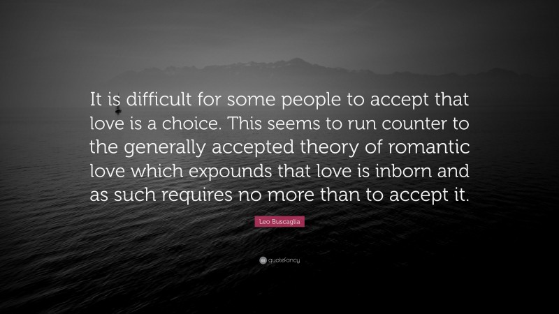 Leo Buscaglia Quote: “It is difficult for some people to accept that love is a choice. This seems to run counter to the generally accepted theory of romantic love which expounds that love is inborn and as such requires no more than to accept it.”