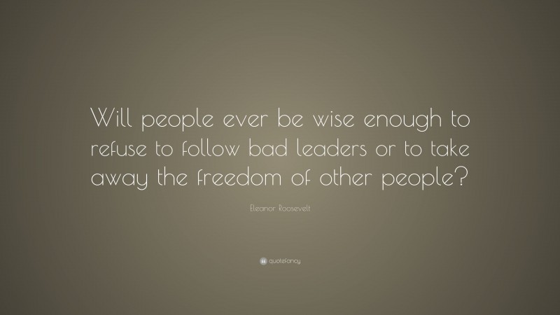 Eleanor Roosevelt Quote: “Will people ever be wise enough to refuse to follow bad leaders or to take away the freedom of other people?”