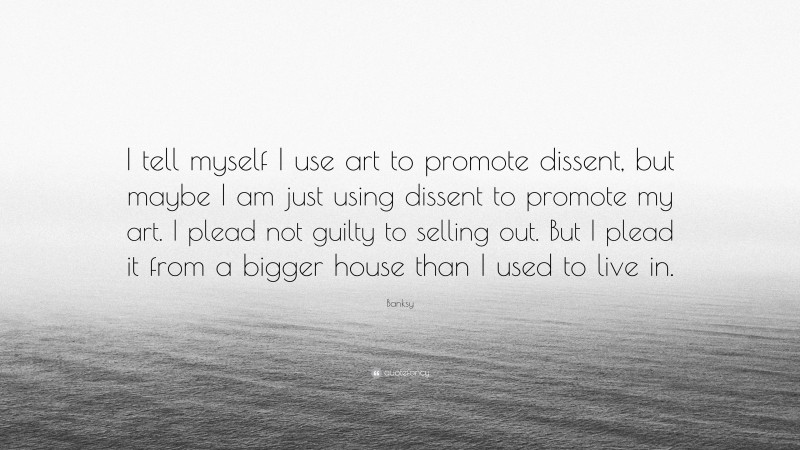 Banksy Quote: “I tell myself I use art to promote dissent, but maybe I am just using dissent to promote my art. I plead not guilty to selling out. But I plead it from a bigger house than I used to live in.”