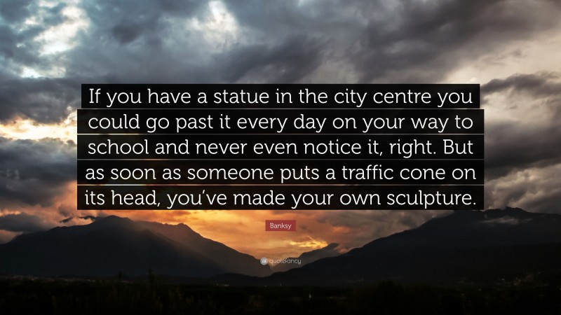 Banksy Quote: “If you have a statue in the city centre you could go past it every day on your way to school and never even notice it, right. But as soon as someone puts a traffic cone on its head, you’ve made your own sculpture.”