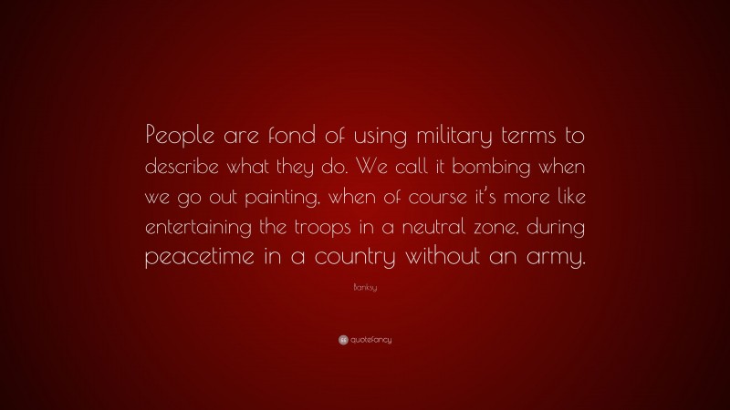 Banksy Quote: “People are fond of using military terms to describe what they do. We call it bombing when we go out painting, when of course it’s more like entertaining the troops in a neutral zone, during peacetime in a country without an army.”