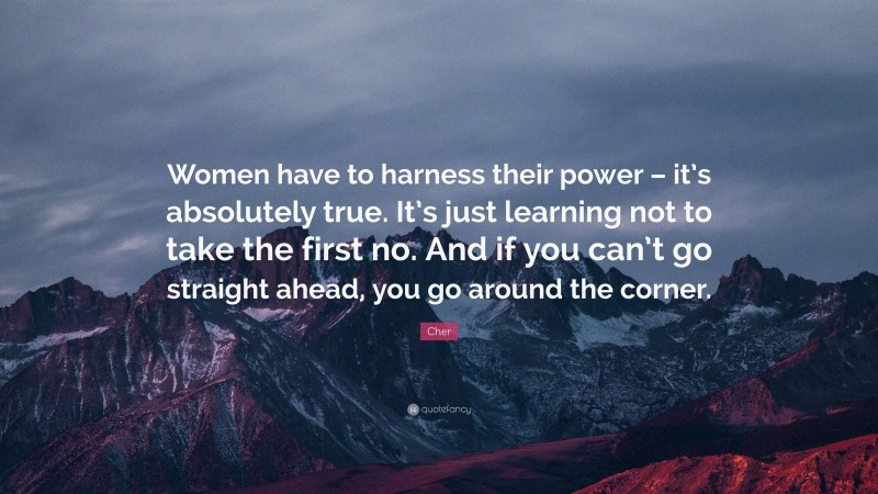 Cher Quote: “Women have to harness their power – it’s absolutely true. It’s just learning not to take the first no. And if you can’t go straight ahead, you go around the corner.”