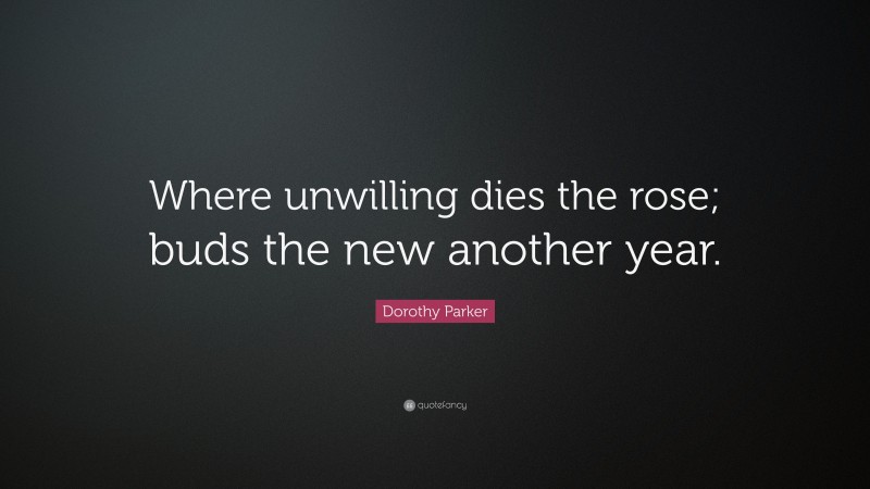 Dorothy Parker Quote: “Where unwilling dies the rose; buds the new another year.”