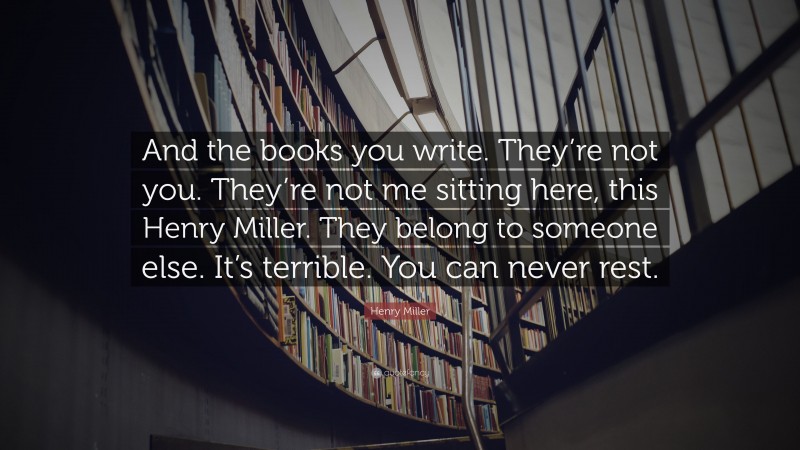 Henry Miller Quote: “And the books you write. They’re not you. They’re not me sitting here, this Henry Miller. They belong to someone else. It’s terrible. You can never rest.”