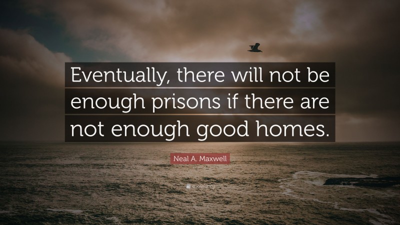 Neal A. Maxwell Quote: “Eventually, there will not be enough prisons if there are not enough good homes.”