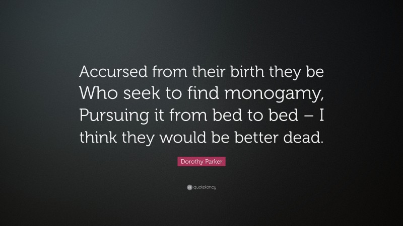 Dorothy Parker Quote: “Accursed from their birth they be Who seek to find monogamy, Pursuing it from bed to bed – I think they would be better dead.”