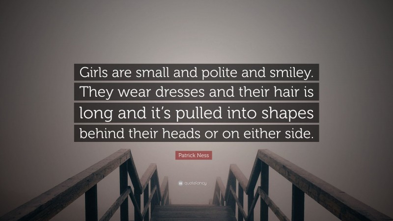 Patrick Ness Quote: “Girls are small and polite and smiley. They wear dresses and their hair is long and it’s pulled into shapes behind their heads or on either side.”