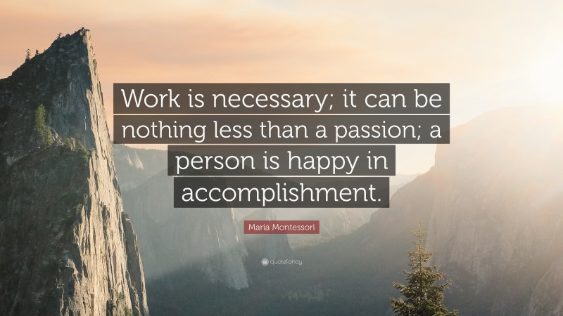 Maria Montessori Quote: “Work is necessary; it can be nothing less than a passion; a person is happy in accomplishment.”