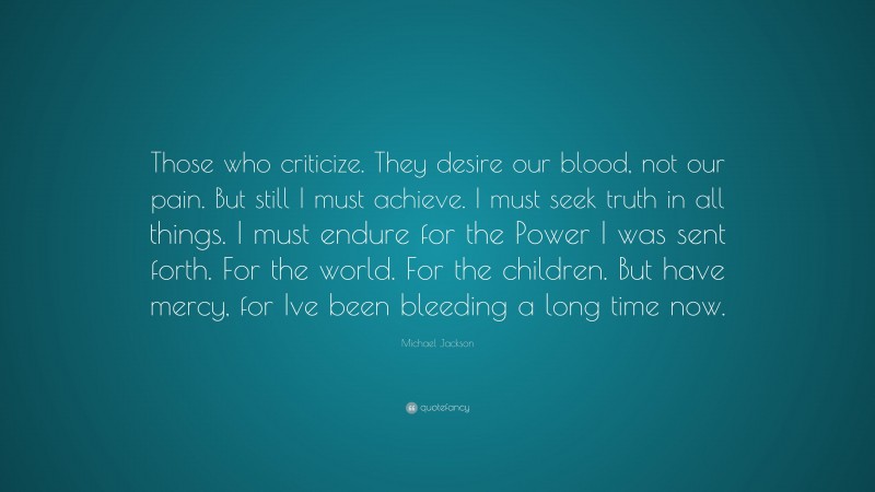 Michael Jackson Quote: “Those who criticize. They desire our blood, not our pain. But still I must achieve. I must seek truth in all things. I must endure for the Power I was sent forth. For the world. For the children. But have mercy, for Ive been bleeding a long time now.”