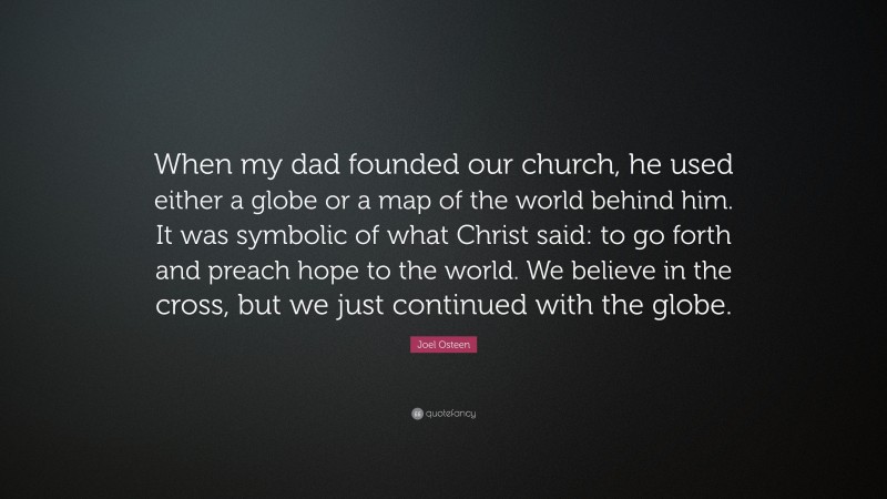 Joel Osteen Quote: “When my dad founded our church, he used either a globe or a map of the world behind him. It was symbolic of what Christ said: to go forth and preach hope to the world. We believe in the cross, but we just continued with the globe.”