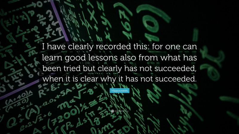 Hippocrates Quote: “I have clearly recorded this: for one can learn good lessons also from what has been tried but clearly has not succeeded, when it is clear why it has not succeeded.”