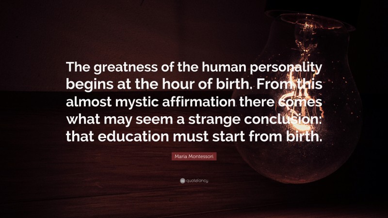 Maria Montessori Quote: “The greatness of the human personality begins at the hour of birth. From this almost mystic affirmation there comes what may seem a strange conclusion: that education must start from birth.”