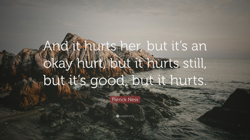 Patrick Ness Quote: “And it hurts her, but it’s an okay hurt, but it hurts still, but it’s good, but it hurts.”