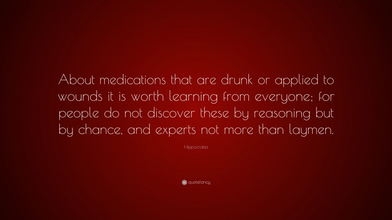 Hippocrates Quote: “About medications that are drunk or applied to wounds it is worth learning from everyone; for people do not discover these by reasoning but by chance, and experts not more than laymen.”