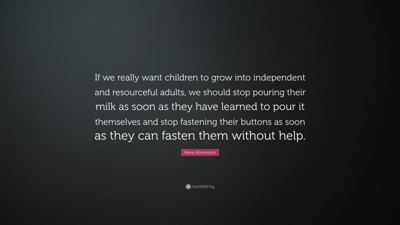 Maria Montessori Quote: “If we really want children to grow into independent and resourceful adults, we should stop pouring their milk as soon as they have learned to pour it themselves and stop fastening their buttons as soon as they can fasten them without help.”