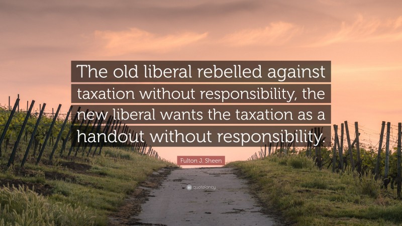 Fulton J. Sheen Quote: “The old liberal rebelled against taxation without responsibility, the new liberal wants the taxation as a handout without responsibility.”