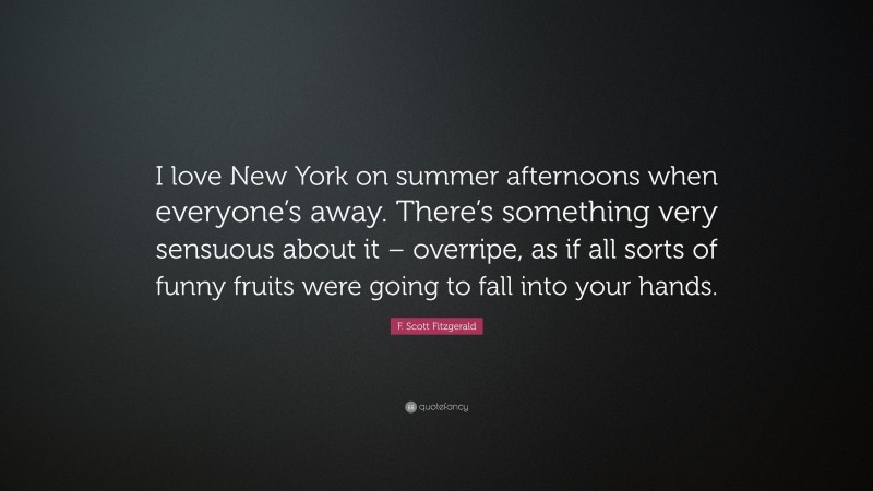 F. Scott Fitzgerald Quote: “I love New York on summer afternoons when everyone’s away. There’s something very sensuous about it – overripe, as if all sorts of funny fruits were going to fall into your hands.”