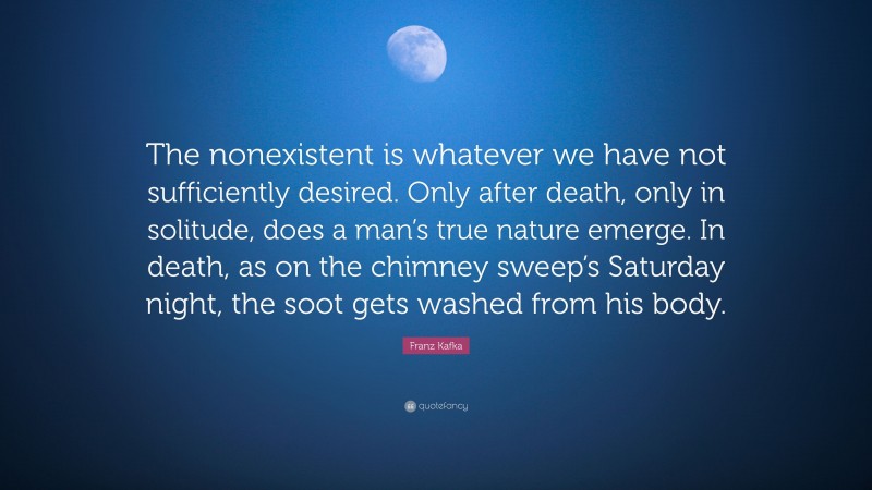 Franz Kafka Quote: “The nonexistent is whatever we have not sufficiently desired. Only after death, only in solitude, does a man’s true nature emerge. In death, as on the chimney sweep’s Saturday night, the soot gets washed from his body.”