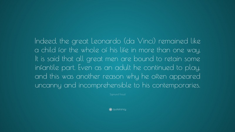 Sigmund Freud Quote: “Indeed, the great Leonardo (da Vinci) remained like a child for the whole of his life in more than one way. It is said that all great men are bound to retain some infantile part. Even as an adult he continued to play, and this was another reason why he often appeared uncanny and incomprehensible to his contemporaries.”