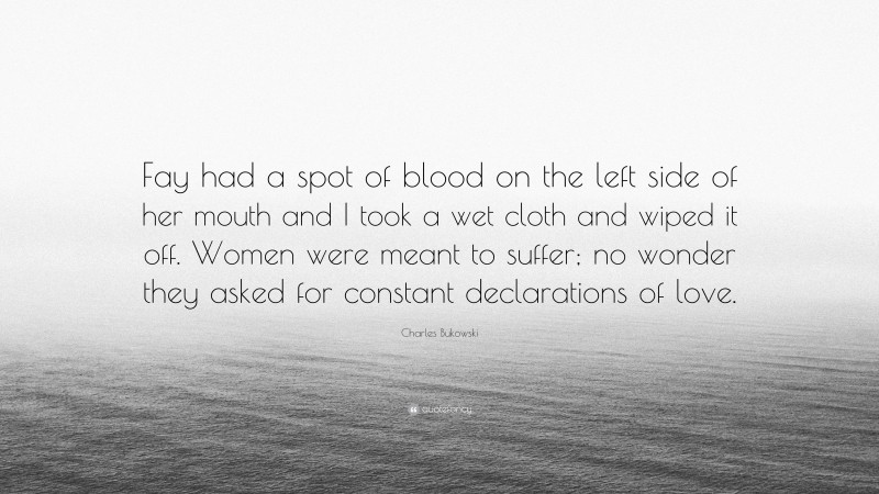 Charles Bukowski Quote: “Fay had a spot of blood on the left side of her mouth and I took a wet cloth and wiped it off. Women were meant to suffer; no wonder they asked for constant declarations of love.”