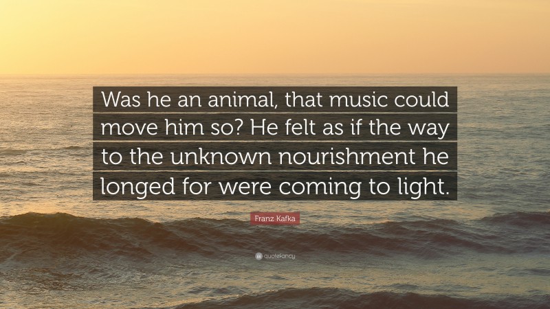 Franz Kafka Quote: “Was he an animal, that music could move him so? He felt as if the way to the unknown nourishment he longed for were coming to light.”