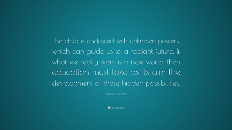Maria Montessori Quote: “The child is endowed with unknown powers, which can guide us to a radiant future. If what we really want is a new world, then education must take as its aim the development of these hidden possibilities.”