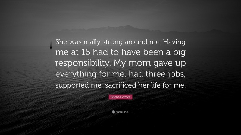 Selena Gómez Quote: “She was really strong around me. Having me at 16 had to have been a big responsibility. My mom gave up everything for me, had three jobs, supported me, sacrificed her life for me.”