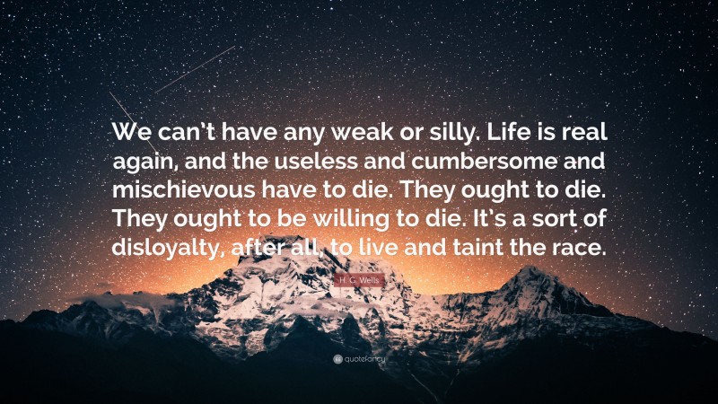 H. G. Wells Quote: “We can’t have any weak or silly. Life is real again, and the useless and cumbersome and mischievous have to die. They ought to die. They ought to be willing to die. It’s a sort of disloyalty, after all, to live and taint the race.”