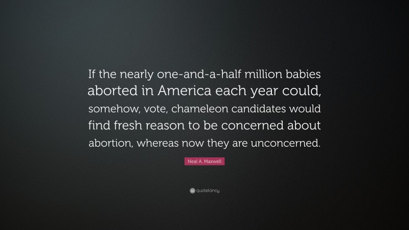 Neal A. Maxwell Quote: “If the nearly one-and-a-half million babies aborted in America each year could, somehow, vote, chameleon candidates would find fresh reason to be concerned about abortion, whereas now they are unconcerned.”