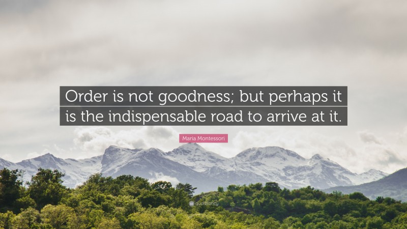 Maria Montessori Quote: “Order is not goodness; but perhaps it is the indispensable road to arrive at it.”