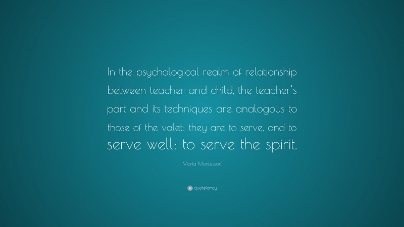 Maria Montessori Quote: “In the psychological realm of relationship between teacher and child, the teacher’s part and its techniques are analogous to those of the valet; they are to serve, and to serve well: to serve the spirit.”