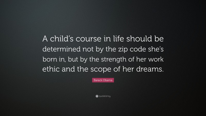 Barack Obama Quote: “A child’s course in life should be determined not by the zip code she’s born in, but by the strength of her work ethic and the scope of her dreams.”