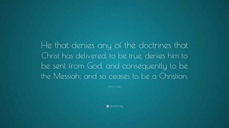 John Locke Quote: “He that denies any of the doctrines that Christ has delivered, to be true, denies him to be sent from God, and consequently to be the Messiah; and so ceases to be a Christian.”